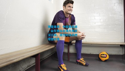 海星体育：中超焦点战，山东泰山主场力克武汉三镇，激烈对决点燃球迷热情