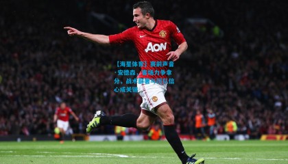 【海星体育】赛前声音·安德森，客场力争拿分，战术部署与团队信心成关键