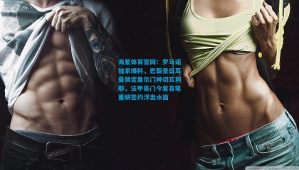 海星体育官网：罗马诺独家爆料，巴黎圣日耳曼锁定里尔门神切瓦利耶，法甲豪门今夏首笔重磅签约浮出水面