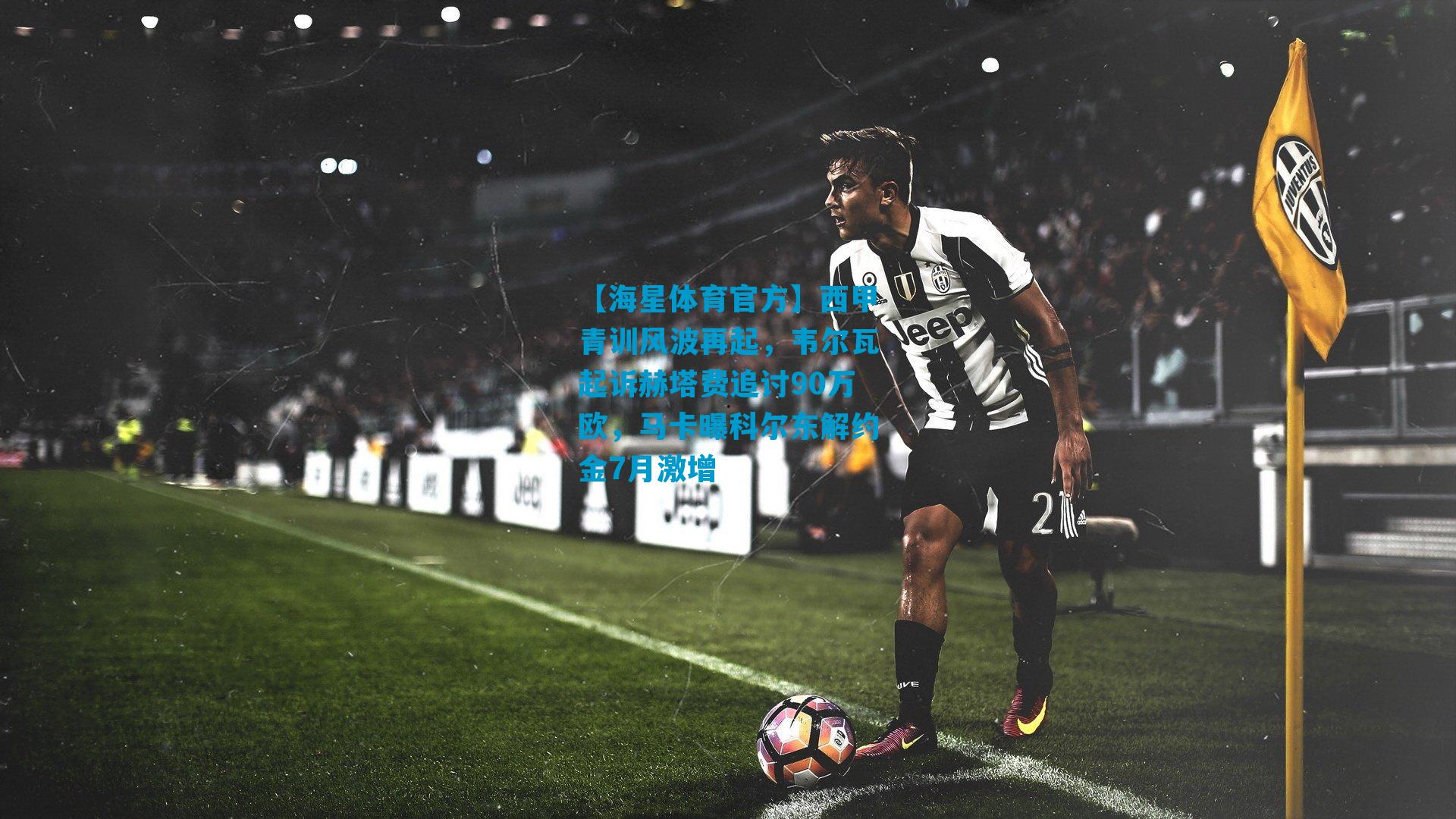 西甲青训风波再起，韦尔瓦起诉赫塔费追讨90万欧，马卡曝科尔东解约金7月激增